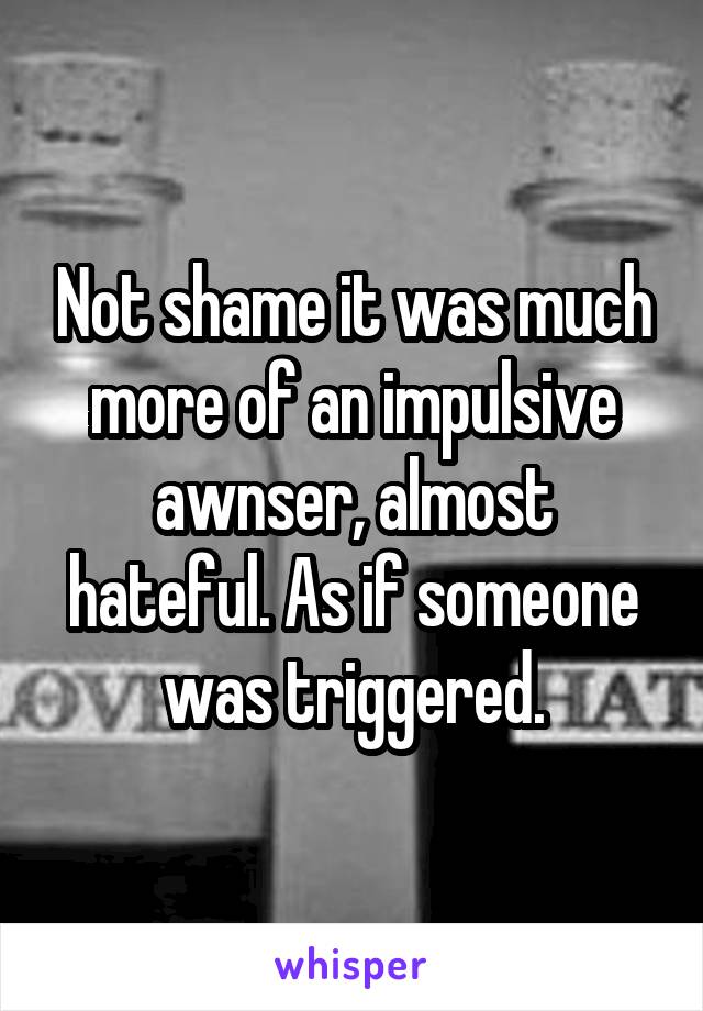 Not shame it was much more of an impulsive awnser, almost hateful. As if someone was triggered.