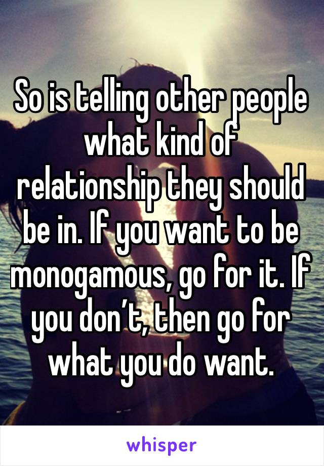 So is telling other people what kind of relationship they should be in. If you want to be monogamous, go for it. If you don’t, then go for what you do want.