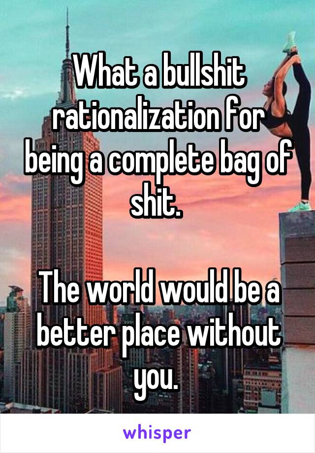 What a bullshit rationalization for being a complete bag of shit. 

The world would be a better place without you. 