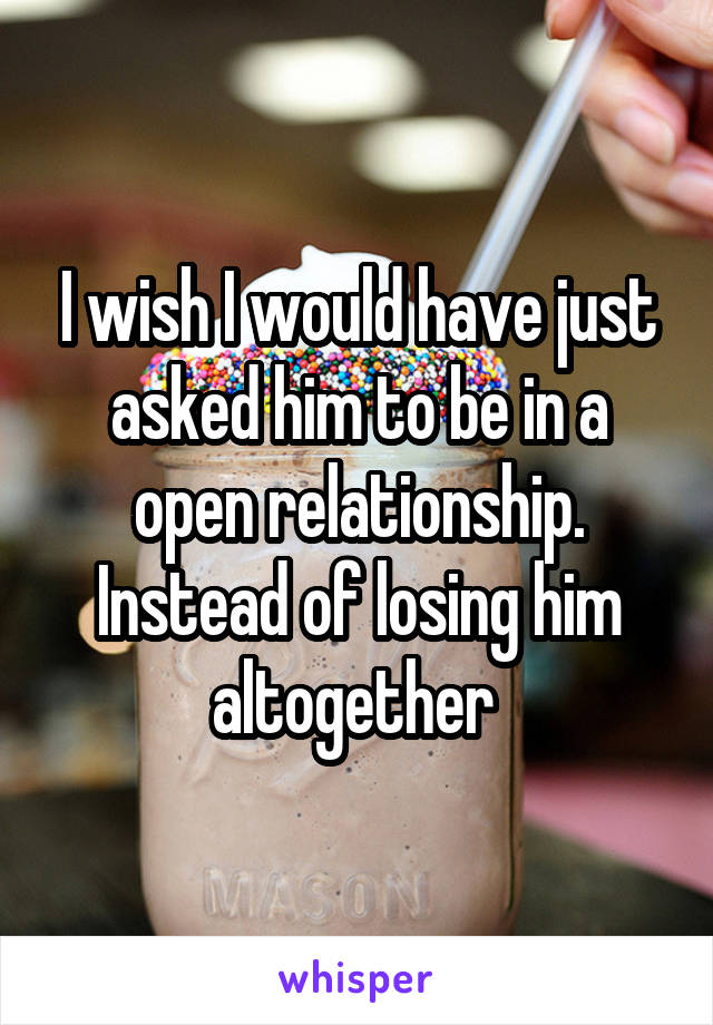 I wish I would have just asked him to be in a open relationship. Instead of losing him altogether 