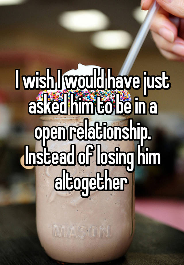 I wish I would have just asked him to be in a open relationship. Instead of losing him altogether 