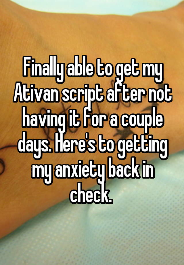 Finally able to get my Ativan script after not having it for a couple days. Here's to getting my anxiety back in check. 