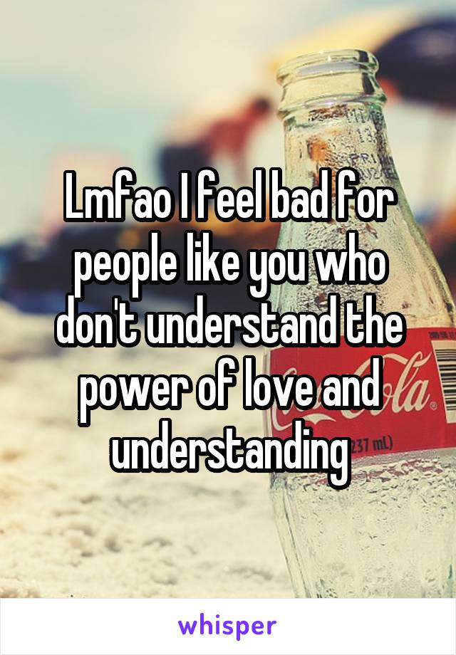 Lmfao I feel bad for people like you who don't understand the power of love and understanding