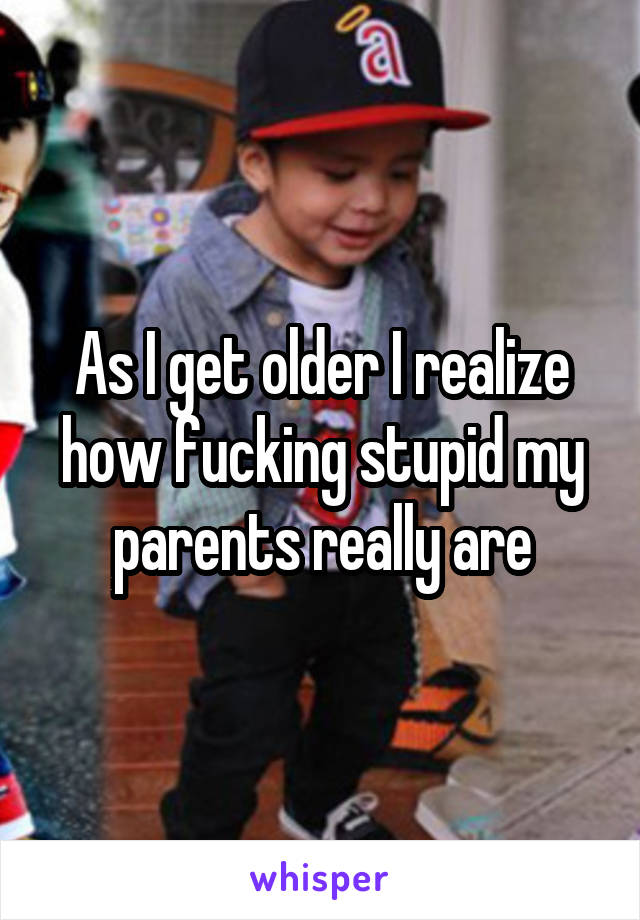 As I get older I realize how fucking stupid my parents really are