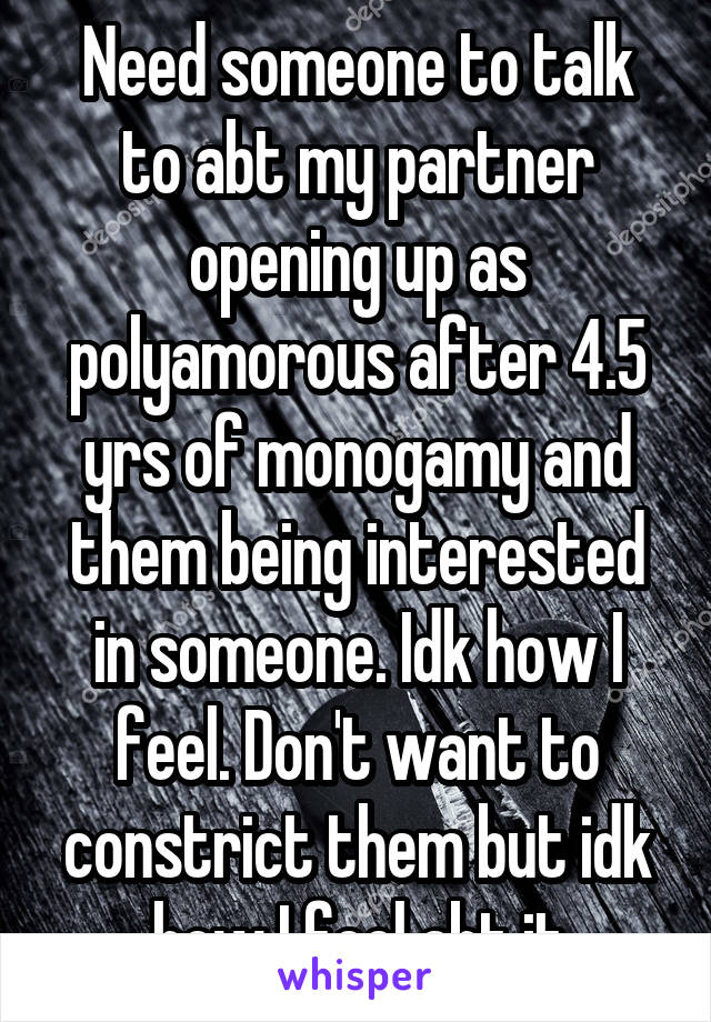 Need someone to talk to abt my partner opening up as polyamorous after 4.5 yrs of monogamy and them being interested in someone. Idk how I feel. Don't want to constrict them but idk how I feel abt it