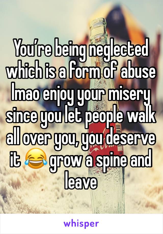 You’re being neglected which is a form of abuse lmao enjoy your misery since you let people walk all over you, you deserve it 😂 grow a spine and leave 