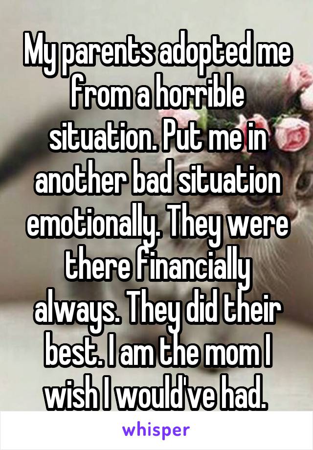 My parents adopted me from a horrible situation. Put me in another bad situation emotionally. They were there financially always. They did their best. I am the mom I wish I would've had. 