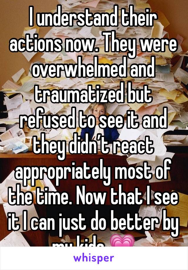 I understand their actions now. They were overwhelmed and traumatized but refused to see it and they didn’t react appropriately most of the time. Now that I see it I can just do better by my kids 💗