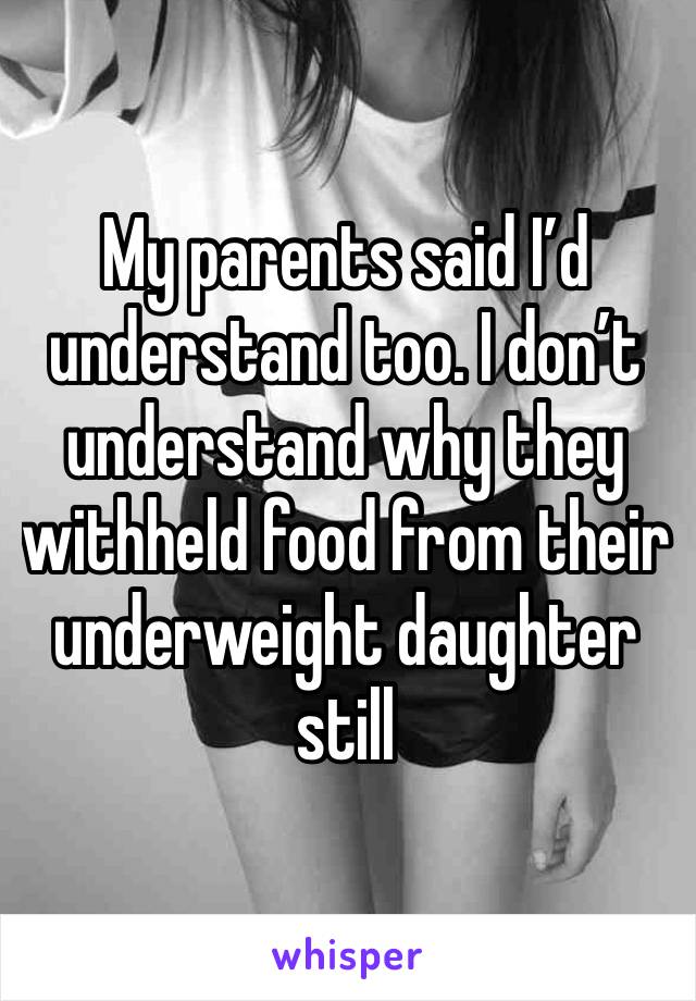 My parents said I’d understand too. I don’t understand why they withheld food from their underweight daughter still