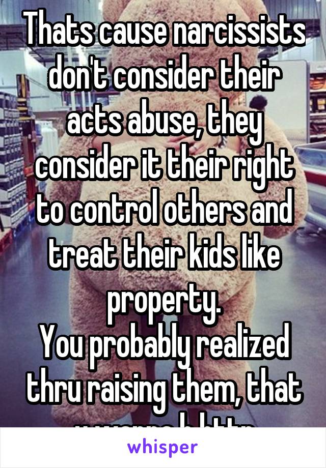 Thats cause narcissists don't consider their acts abuse, they consider it their right to control others and treat their kids like property.
You probably realized thru raising them, that u wanna b bttr