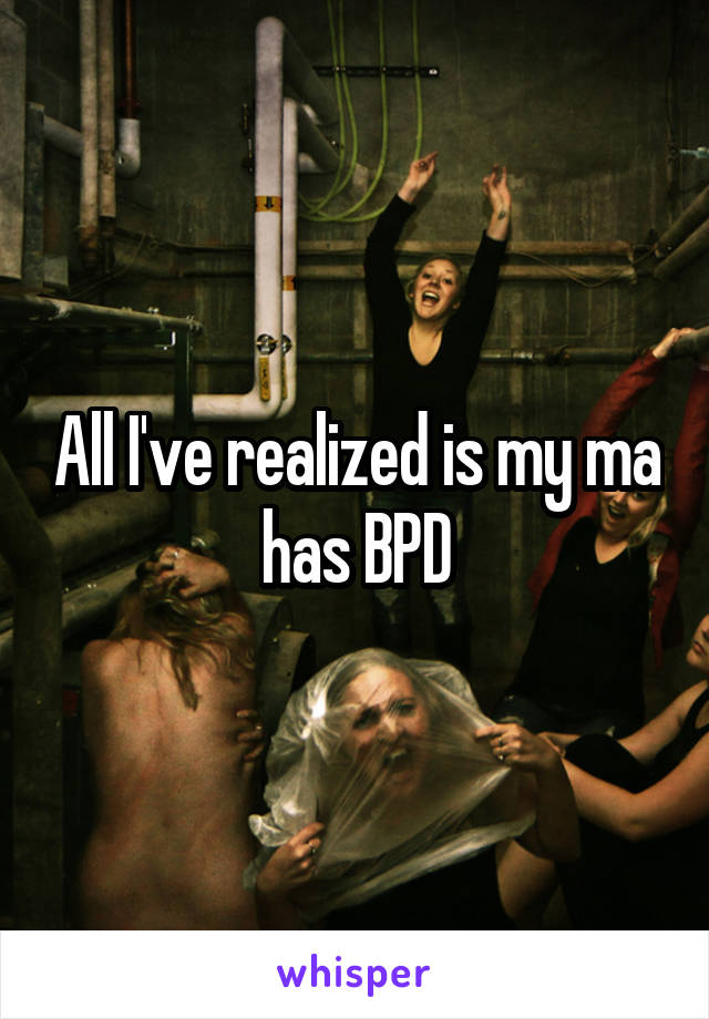 All I've realized is my ma has BPD