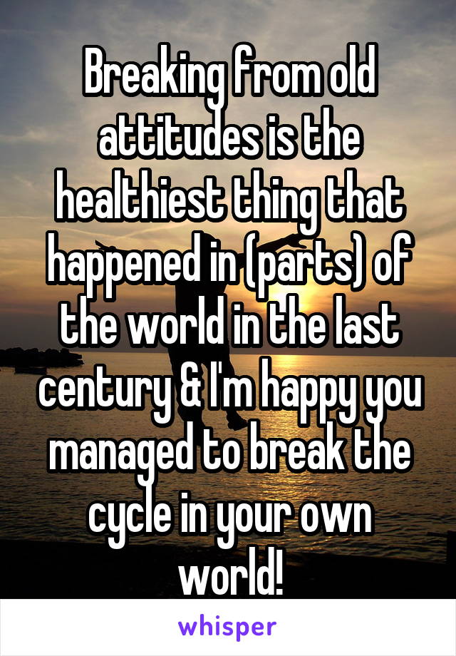 Breaking from old attitudes is the healthiest thing that happened in (parts) of the world in the last century & I'm happy you managed to break the cycle in your own world!