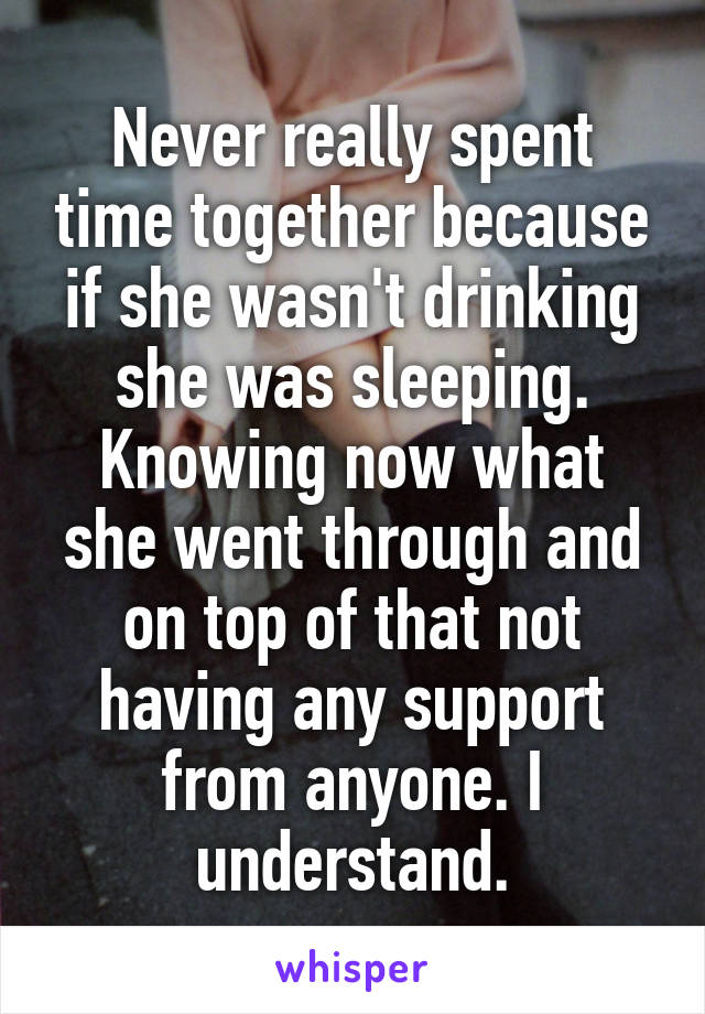 Never really spent time together because if she wasn't drinking she was sleeping. Knowing now what she went through and on top of that not having any support from anyone. I understand.