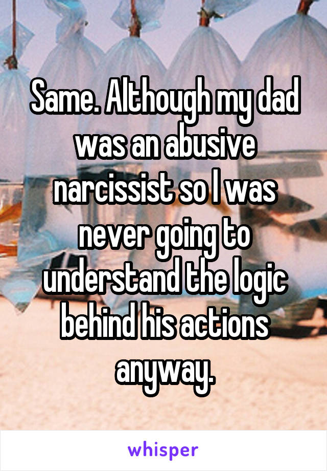 Same. Although my dad was an abusive narcissist so I was never going to understand the logic behind his actions anyway.