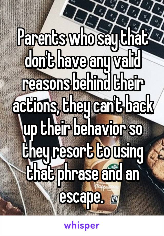 Parents who say that don't have any valid reasons behind their actions, they can't back up their behavior so they resort to using that phrase and an escape. 