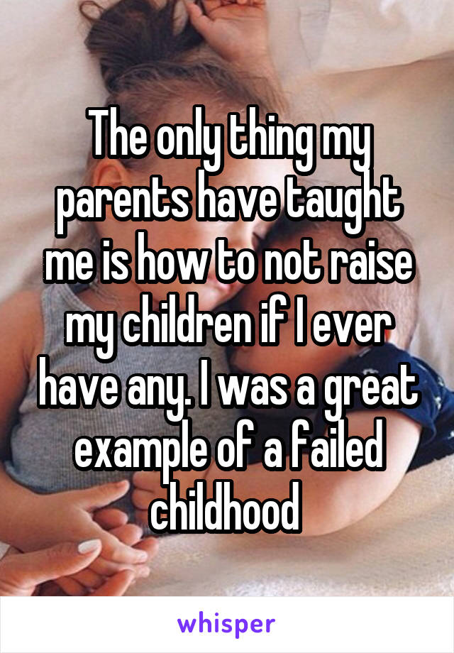 The only thing my parents have taught me is how to not raise my children if I ever have any. I was a great example of a failed childhood 