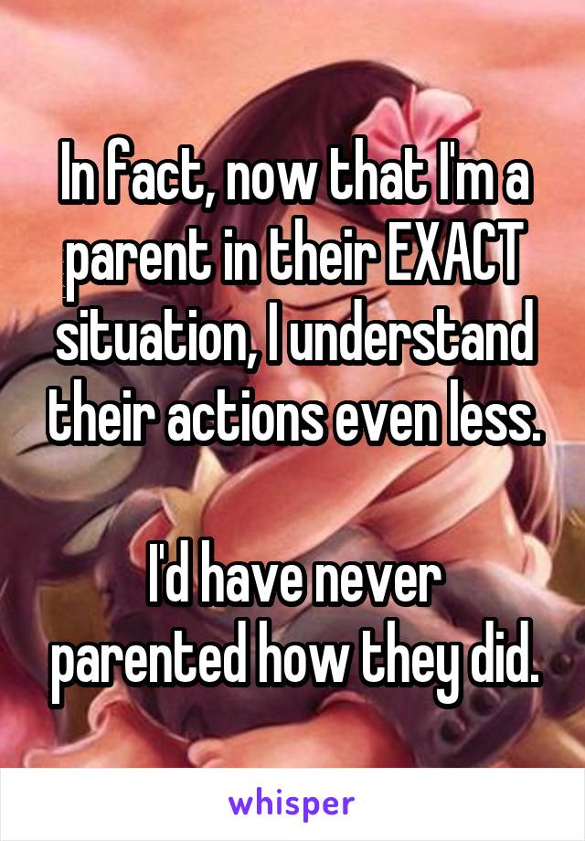 In fact, now that I'm a parent in their EXACT situation, I understand their actions even less.

I'd have never parented how they did.