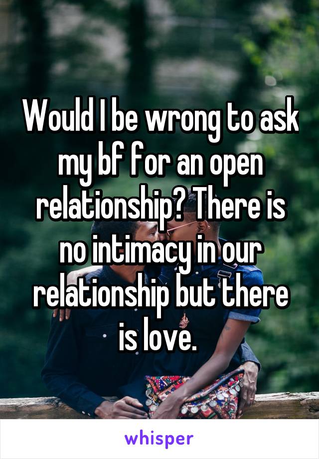 Would I be wrong to ask my bf for an open relationship? There is no intimacy in our relationship but there is love. 