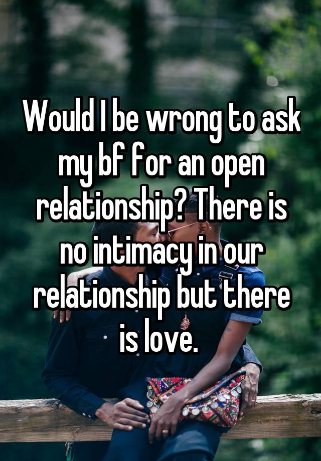 Would I be wrong to ask my bf for an open relationship? There is no intimacy in our relationship but there is love. 