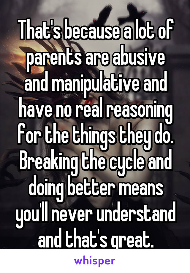 That's because a lot of parents are abusive and manipulative and have no real reasoning for the things they do. Breaking the cycle and doing better means you'll never understand and that's great.