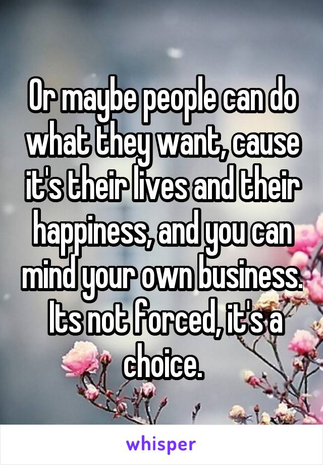 Or maybe people can do what they want, cause it's their lives and their happiness, and you can mind your own business.  Its not forced, it's a choice.