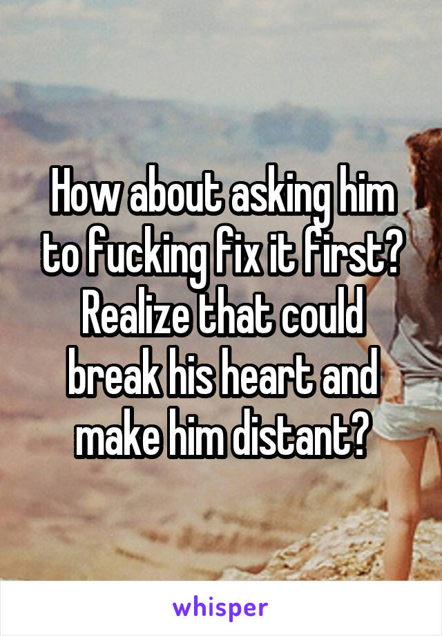 How about asking him to fucking fix it first?
Realize that could break his heart and make him distant?