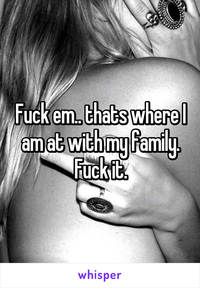 Fuck em.. thats where I am at with my family. Fuck it.