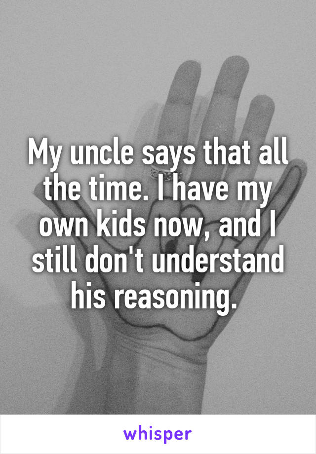 My uncle says that all the time. I have my own kids now, and I still don't understand his reasoning. 