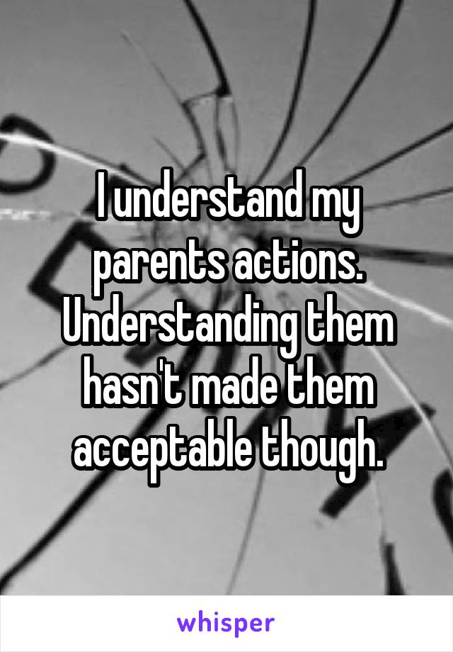 I understand my parents actions. Understanding them hasn't made them acceptable though.