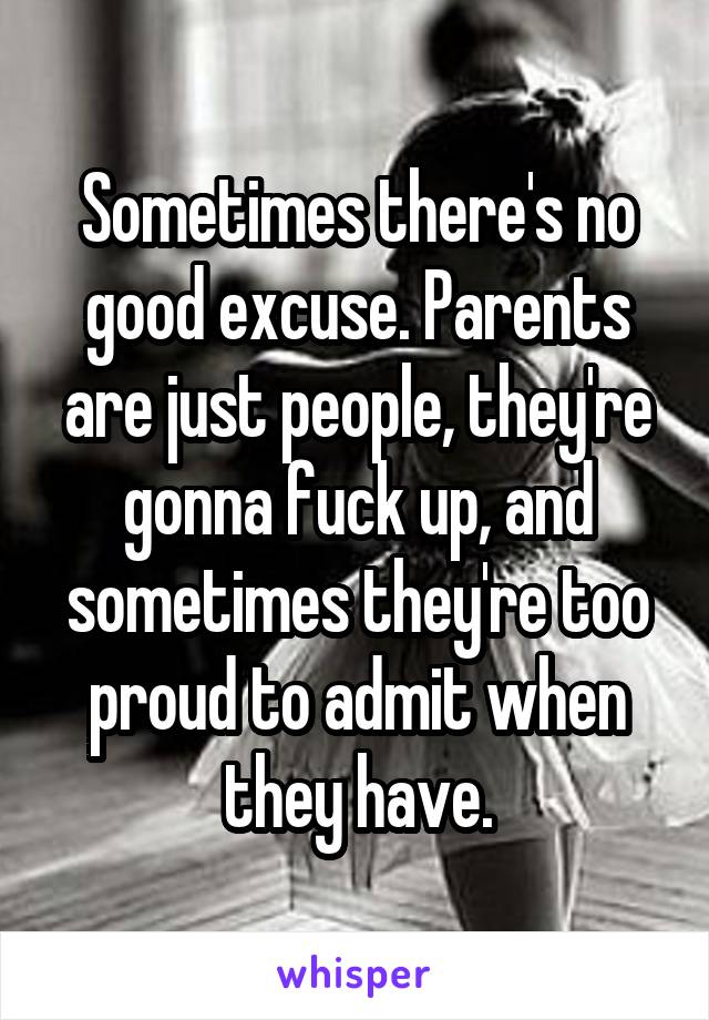 Sometimes there's no good excuse. Parents are just people, they're gonna fuck up, and sometimes they're too proud to admit when they have.