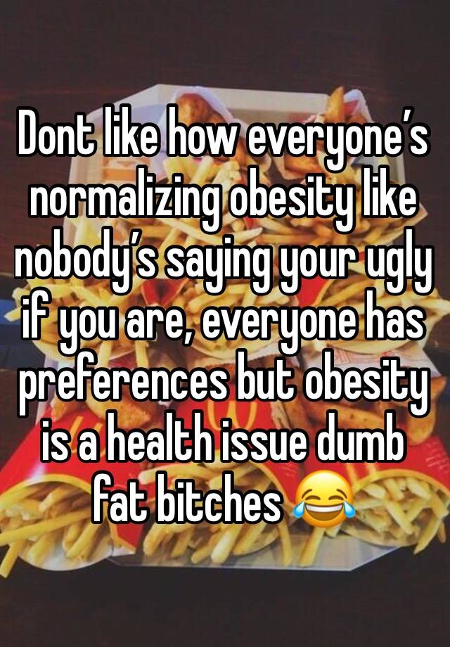 Dont like how everyone’s normalizing obesity like nobody’s saying your ugly if you are, everyone has preferences but obesity is a health issue dumb fat bitches 😂