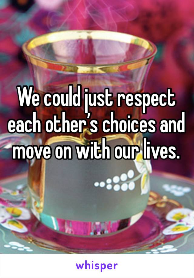 We could just respect each other’s choices and move on with our lives. 
