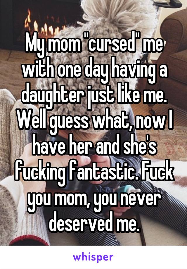 My mom "cursed" me with one day having a daughter just like me. Well guess what, now I have her and she's fucking fantastic. Fuck you mom, you never deserved me.