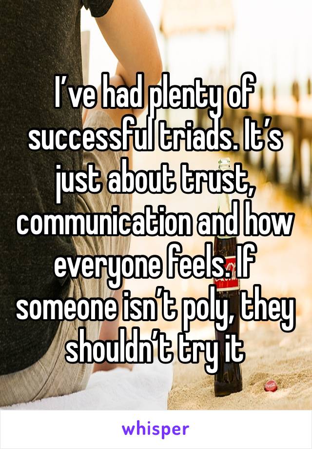 I’ve had plenty of successful triads. It’s just about trust, communication and how everyone feels. If someone isn’t poly, they shouldn’t try it