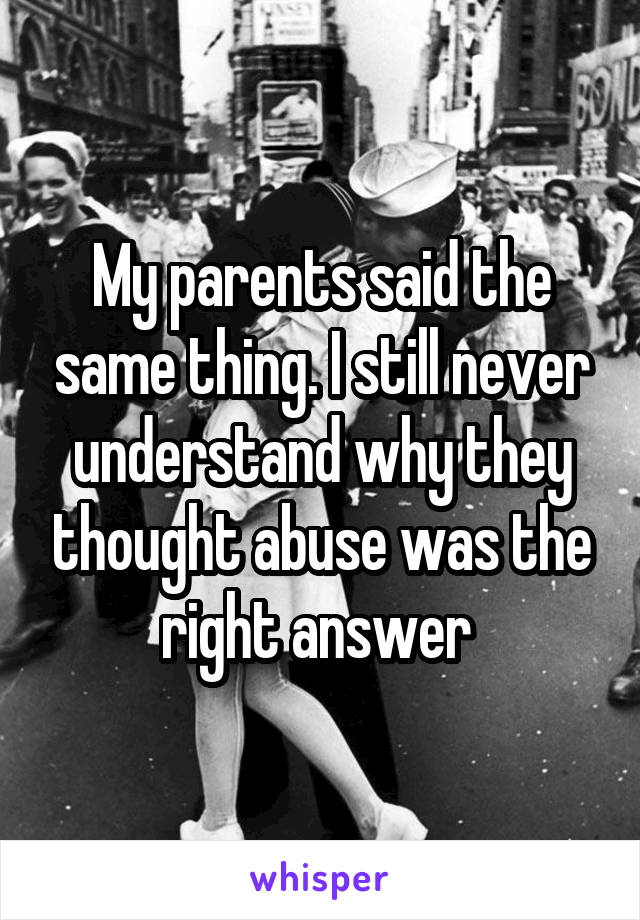 My parents said the same thing. I still never understand why they thought abuse was the right answer 