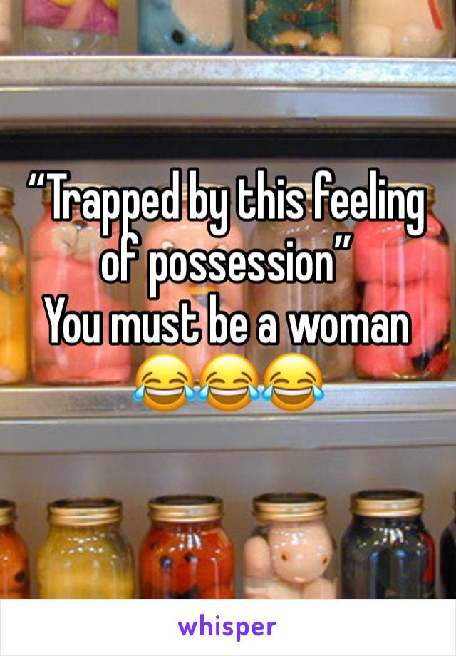 “Trapped by this feeling of possession”
You must be a woman
😂😂😂
