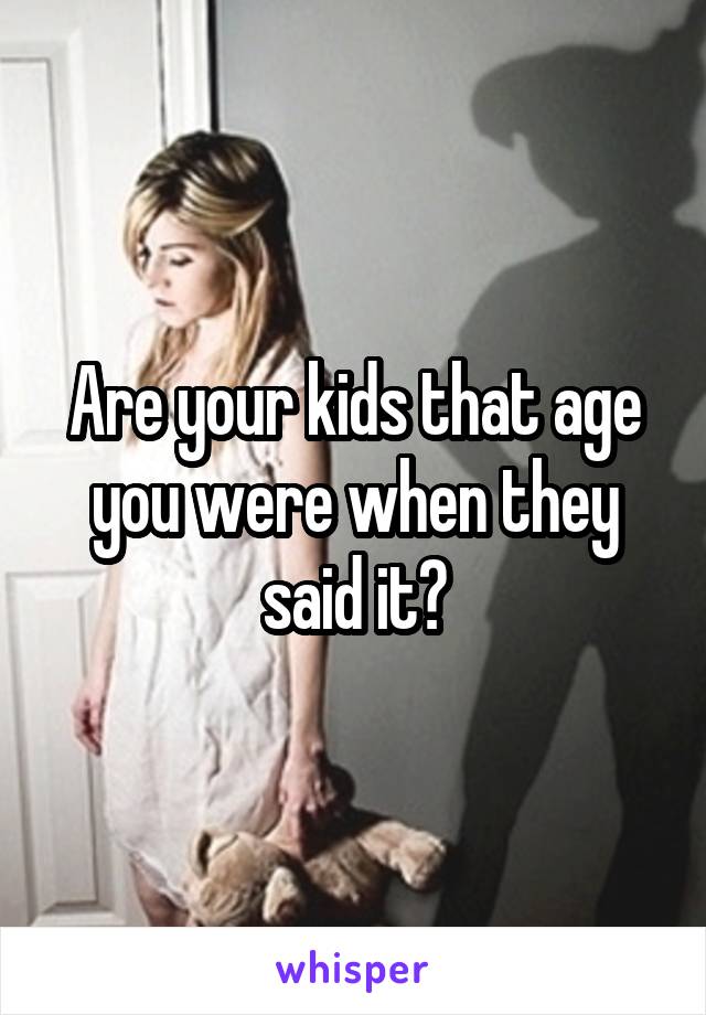 Are your kids that age you were when they said it?