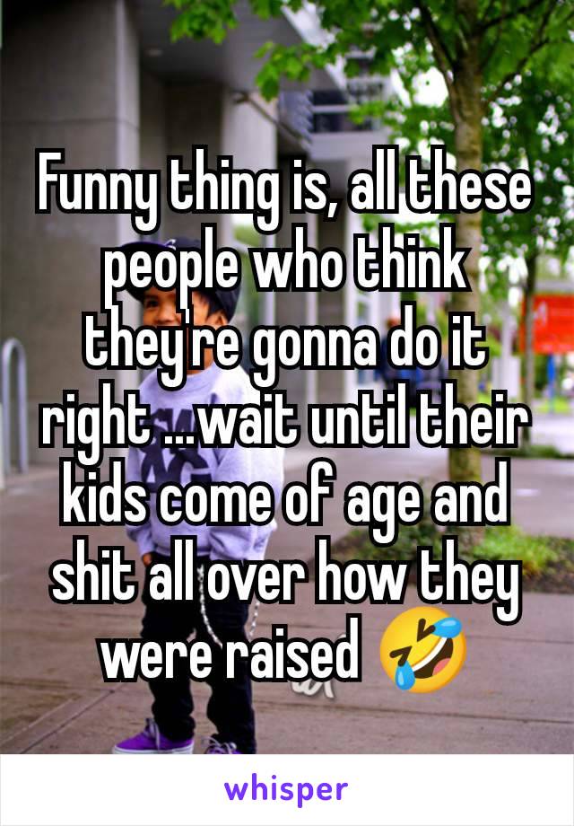 Funny thing is, all these people who think they're gonna do it right ...wait until their kids come of age and shit all over how they were raised 🤣