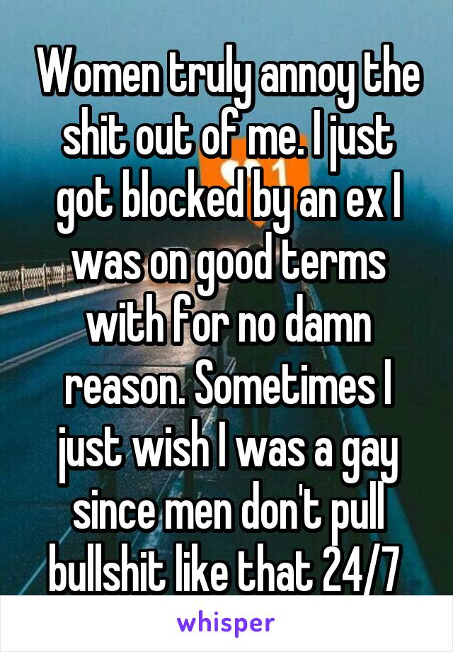 Women truly annoy the shit out of me. I just got blocked by an ex I was on good terms with for no damn reason. Sometimes I just wish I was a gay since men don't pull bullshit like that 24/7 