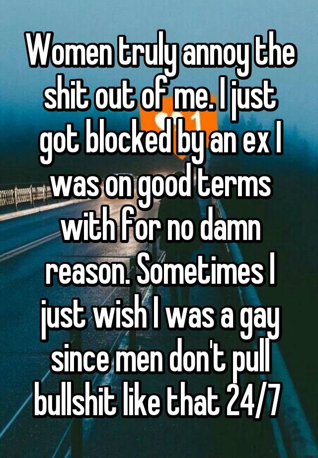 Women truly annoy the shit out of me. I just got blocked by an ex I was on good terms with for no damn reason. Sometimes I just wish I was a gay since men don't pull bullshit like that 24/7 