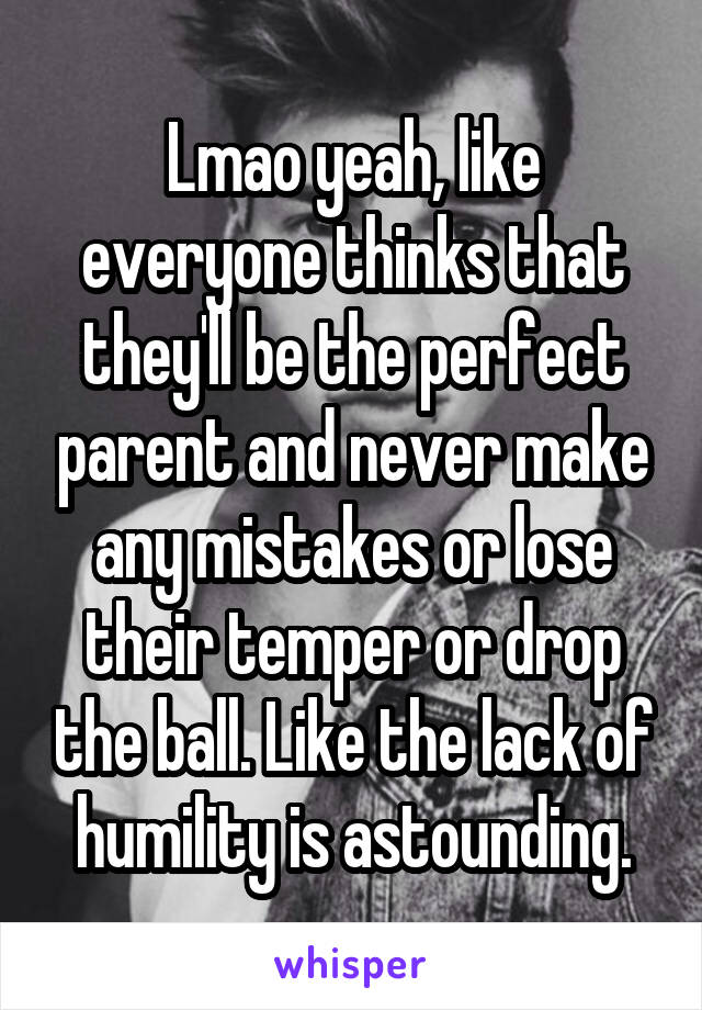 Lmao yeah, like everyone thinks that they'll be the perfect parent and never make any mistakes or lose their temper or drop the ball. Like the lack of humility is astounding.