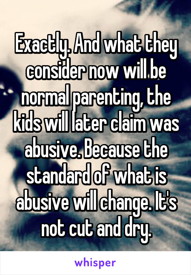 Exactly. And what they consider now will be normal parenting, the kids will later claim was abusive. Because the standard of what is abusive will change. It's not cut and dry.