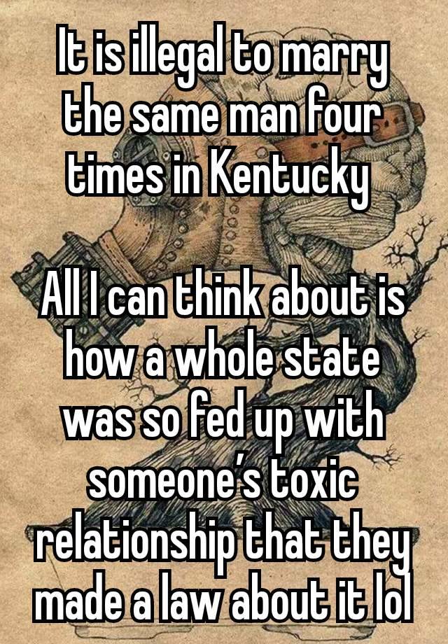 It is illegal to marry the same man four times in Kentucky 

All I can think about is how a whole state was so fed up with someone’s toxic relationship that they made a law about it lol