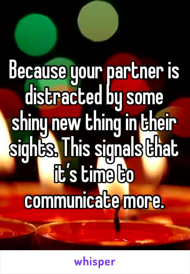 Because your partner is distracted by some shiny new thing in their sights. This signals that it’s time to communicate more. 