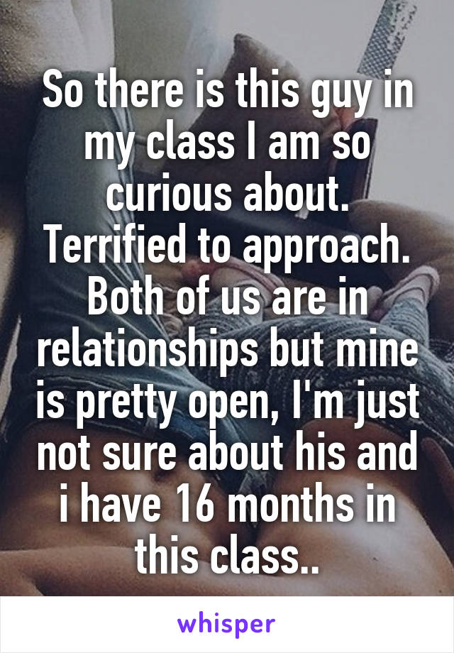 So there is this guy in my class I am so curious about. Terrified to approach. Both of us are in relationships but mine is pretty open, I'm just not sure about his and i have 16 months in this class..