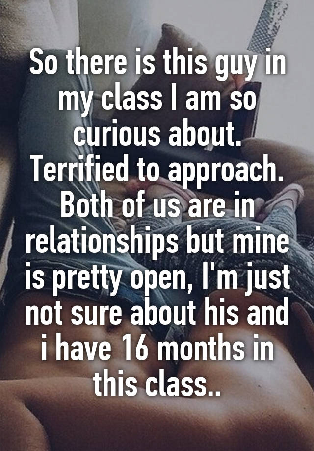 So there is this guy in my class I am so curious about. Terrified to approach. Both of us are in relationships but mine is pretty open, I'm just not sure about his and i have 16 months in this class..