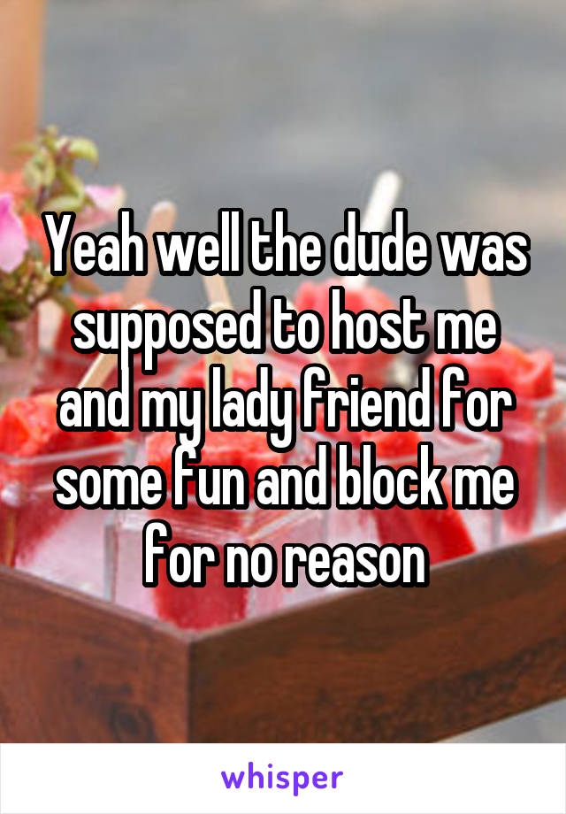 Yeah well the dude was supposed to host me and my lady friend for some fun and block me for no reason