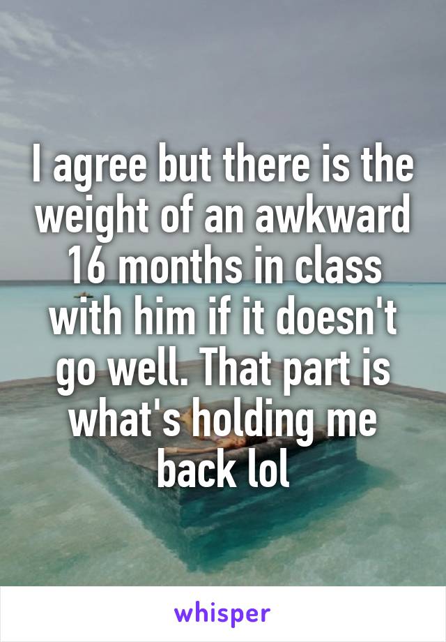 I agree but there is the weight of an awkward 16 months in class with him if it doesn't go well. That part is what's holding me back lol