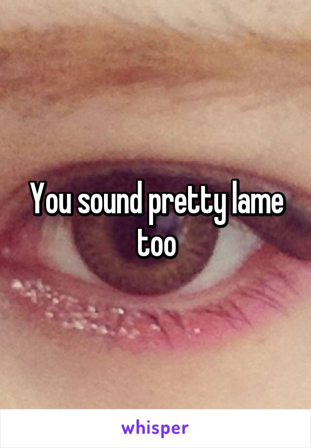 You sound pretty lame too