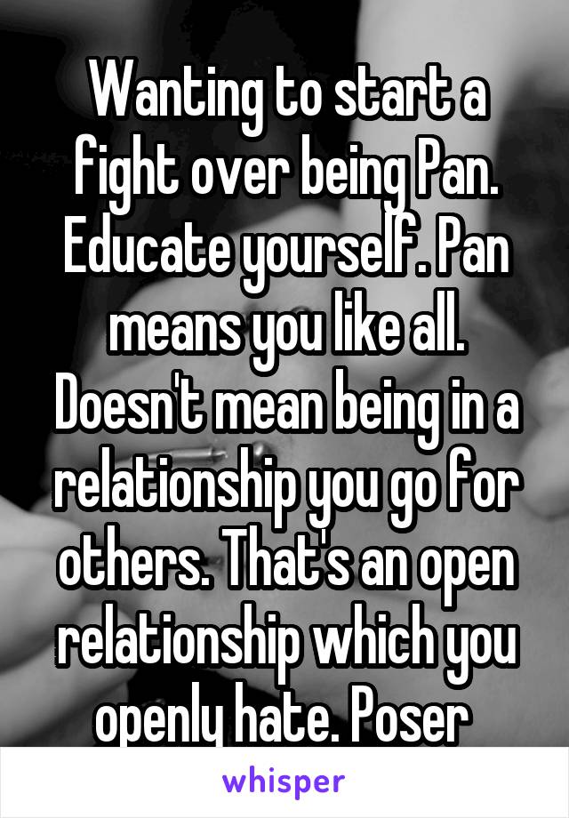 Wanting to start a fight over being Pan. Educate yourself. Pan means you like all. Doesn't mean being in a relationship you go for others. That's an open relationship which you openly hate. Poser 